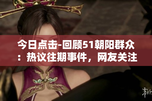 今日點(diǎn)擊-回顧51朝陽(yáng)群眾：熱議往期事件，網(wǎng)友關(guān)注度飆升