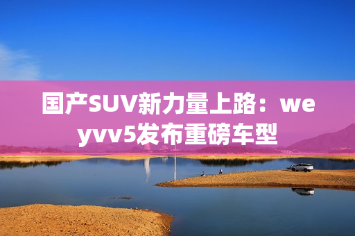 國產SUV新力量上路：weyvv5發布重磅車型