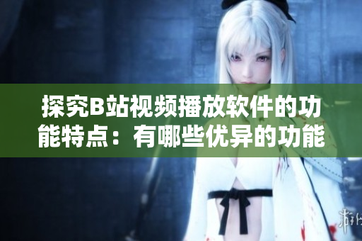 探究B站視頻播放軟件的功能特點：有哪些優異的功能？