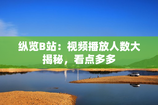 縱覽B站：視頻播放人數大揭秘，看點多多