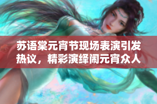 蘇語棠元宵節(jié)現(xiàn)場表演引發(fā)熱議，精彩演繹鬧元宵眾人心悸