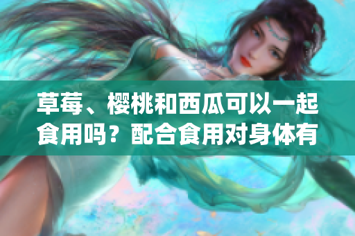 草莓、櫻桃和西瓜可以一起食用嗎？配合食用對身體有哪些好處？(1)
