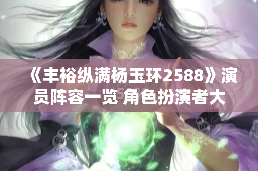 《豐裕縱滿楊玉環2588》演員陣容一覽 角色扮演者大揭秘