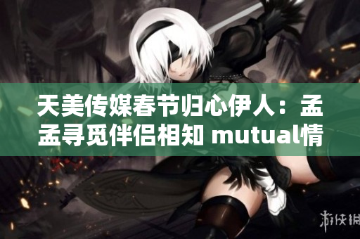 天美傳媒春節歸心伊人：孟孟尋覓伴侶相知 mutual情感共通
