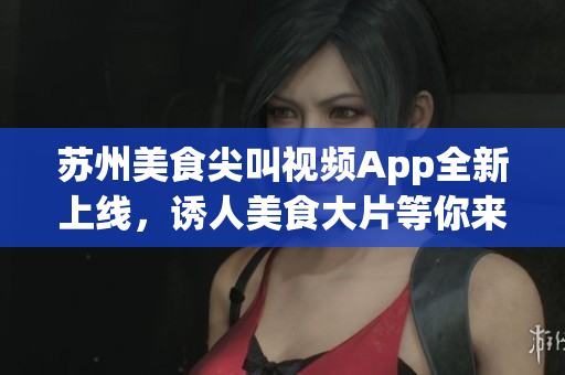 蘇州美食尖叫視頻App全新上線，誘人美食大片等你來下載(1)