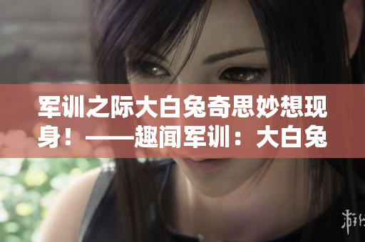 軍訓之際大白兔奇思妙想現身！——趣聞軍訓：大白兔助陣