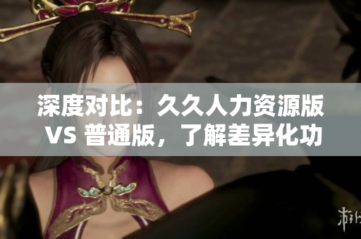 深度對比：久久人力資源版 VS 普通版，了解差異化功能優勢