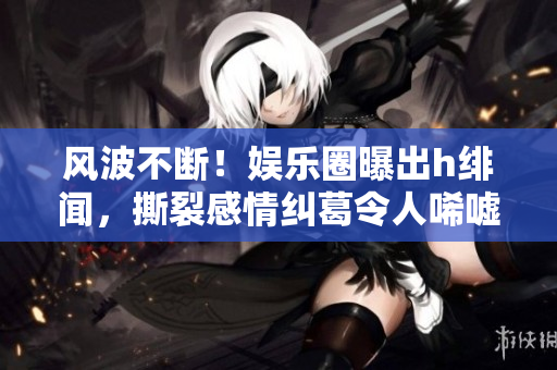 風(fēng)波不斷！娛樂圈曝出h緋聞，撕裂感情糾葛令人唏噓