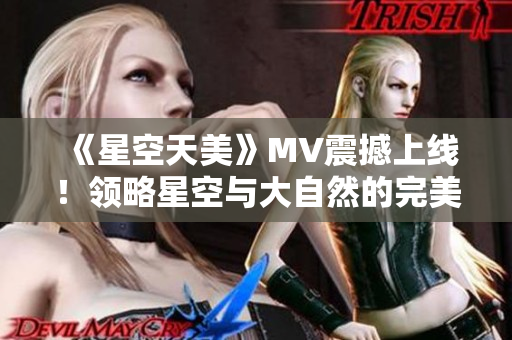《星空天美》MV震撼上線！領(lǐng)略星空與大自然的完美融合！