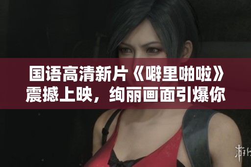 國語高清新片《噼里啪啦》震撼上映，絢麗畫面引爆你的視覺體驗！
