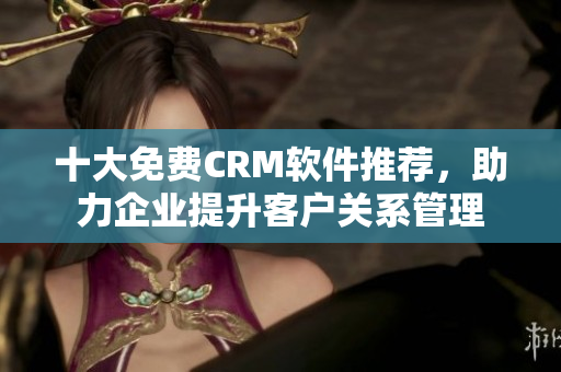 十大免費CRM軟件推薦，助力企業提升客戶關系管理
