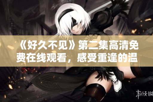 《好久不見(jiàn)》第二集高清免費(fèi)在線觀看，感受重逢的溫馨與感動(dòng)。