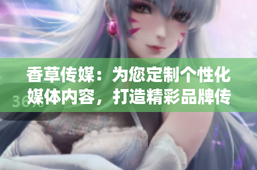 香草傳媒：為您定制個性化媒體內(nèi)容，打造精彩品牌傳播(1)