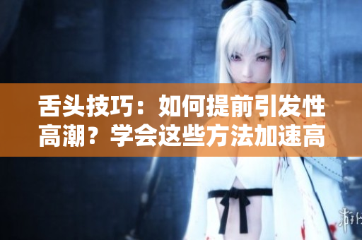 舌頭技巧：如何提前引發(fā)性高潮？學(xué)會(huì)這些方法加速高潮的到來