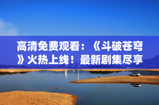 高清免費觀看：《斗破蒼穹》火熱上線！最新劇集盡享紅魔之力(1)