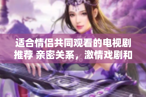 適合情侶共同觀看的電視劇推薦 親密關(guān)系，激情戲劇和共同成長(zhǎng)的劇集