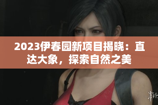 2023伊春園新項(xiàng)目揭曉：直達(dá)大象，探索自然之美