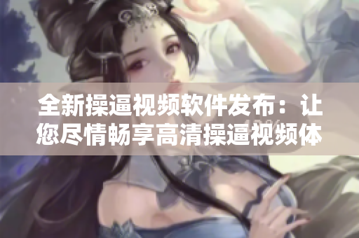 全新操逼視頻軟件發(fā)布：讓您盡情暢享高清操逼視頻體驗(yàn)
