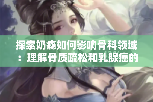 探索奶癮如何影響骨科領域：理解骨質疏松和乳腺癌的相關性