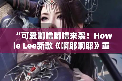 “可愛嘟嚕嘟嚕來襲！Howie Lee新歌《啊耶啊耶》重磅推出！”