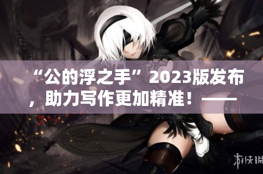 “公的浮之手”2023版發布，助力寫作更加精準！——編輯專業必備！