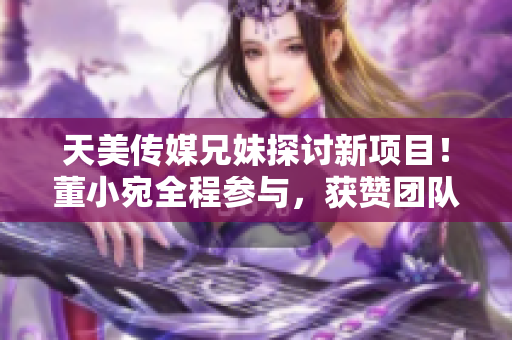 天美傳媒兄妹探討新項目！董小宛全程參與，獲贊團隊合作精神