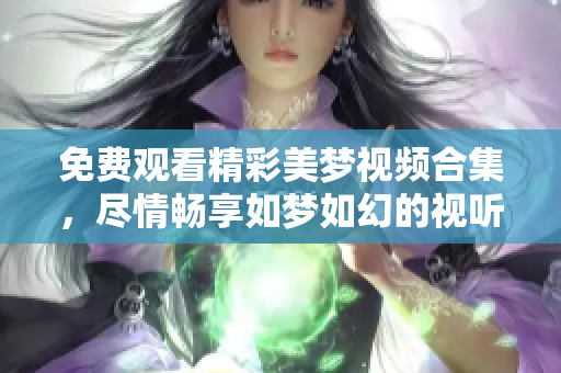 免費觀看精彩美夢視頻合集，盡情暢享如夢如幻的視聽盛宴
