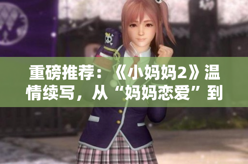 重磅推薦：《小媽媽2》溫情續寫，從“媽媽戀愛”到“家庭挑戰”！