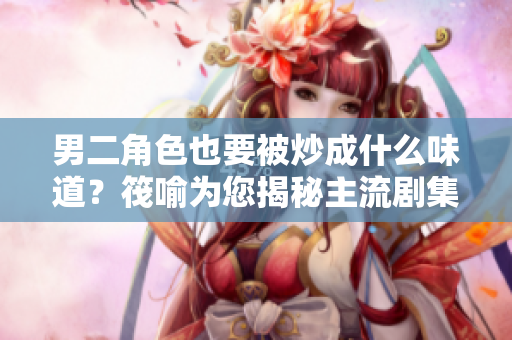 男二角色也要被炒成什么味道？筏喻為您揭秘主流劇集男二的出路