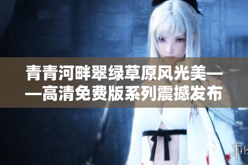 青青河畔翠綠草原風(fēng)光美——高清免費(fèi)版系列震撼發(fā)布