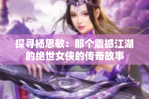 探尋楊思敏：那個震撼江湖的絕世女俠的傳奇故事