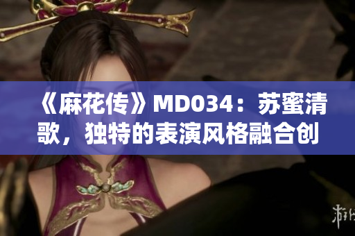 《麻花傳》MD034：蘇蜜清歌，獨特的表演風格融合創新與傳統