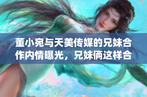 董小宛與天美傳媒的兄妹合作內情曝光，兄妹倆這樣合作令人感動(1)