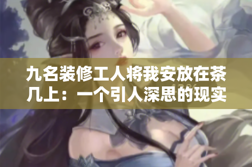 九名裝修工人將我安放在茶幾上：一個引人深思的現實故事