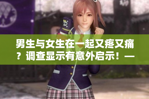 男生與女生在一起又疼又痛？調(diào)查顯示有意外啟示！——一個(gè)關(guān)于情侶相處的有趣發(fā)現(xiàn)