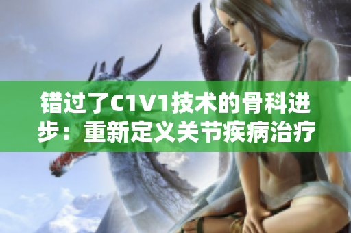 錯(cuò)過(guò)了C1V1技術(shù)的骨科進(jìn)步：重新定義關(guān)節(jié)疾病治療