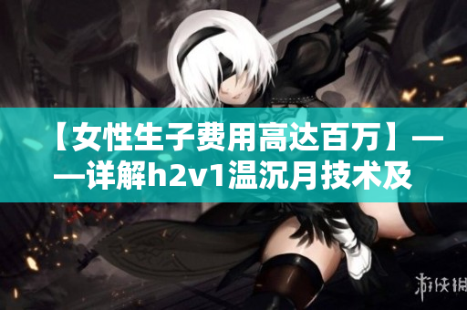 【女性生子費(fèi)用高達(dá)百萬(wàn)】——詳解h2v1溫沉月技術(shù)及其市場(chǎng)影響