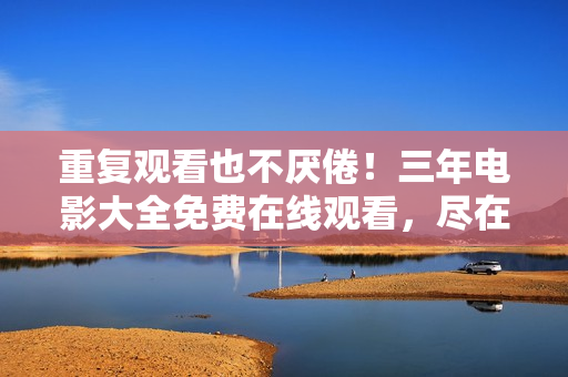 重復(fù)觀看也不厭倦！三年電影大全免費在線觀看，盡在愛奇藝！