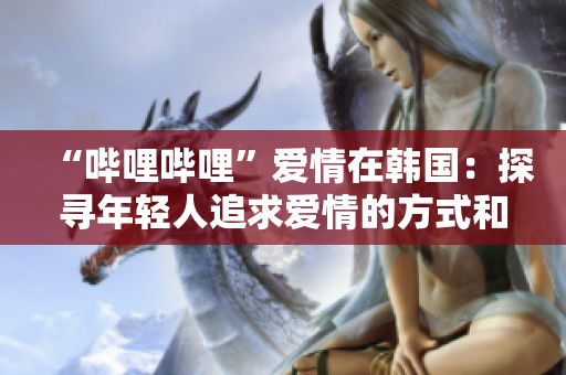 “嗶哩嗶哩”愛情在韓國：探尋年輕人追求愛情的方式和心態