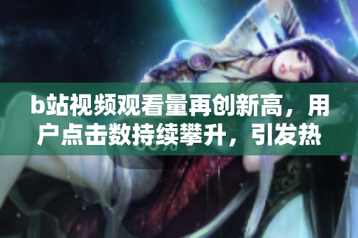 b站視頻觀看量再創新高，用戶點擊數持續攀升，引發熱議