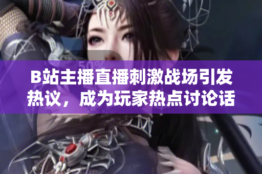 B站主播直播刺激戰場引發熱議，成為玩家熱點討論話題