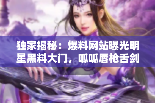獨家揭秘：爆料網站曝光明星黑料大門，呱呱唇槍舌劍披露內情！