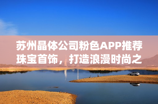 蘇州晶體公司粉色APP推薦珠寶首飾，打造浪漫時尚之選(1)
