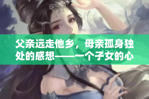 父親遠(yuǎn)走他鄉(xiāng)，母親孤身獨(dú)處的感想——一個(gè)子女的心聲
