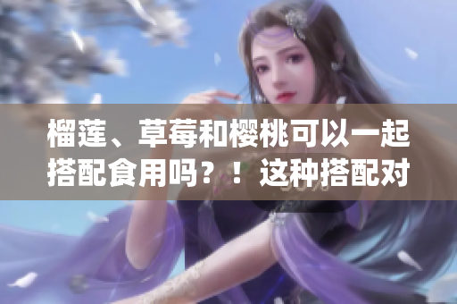 榴蓮、草莓和櫻桃可以一起搭配食用嗎？！這種搭配對(duì)健康有益嗎？(1)