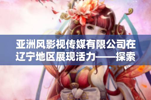 亞洲風影視傳媒有限公司在遼寧地區展現活力——探索東方魅力的影視之路