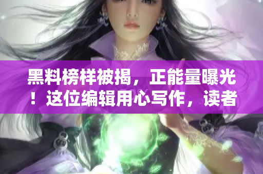 黑料榜樣被揭，正能量曝光！這位編輯用心寫作，讀者點贊不斷！