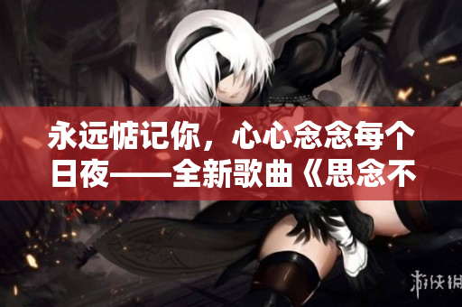 永遠(yuǎn)惦記你，心心念念每個(gè)日夜——全新歌曲《思念不停》曝光