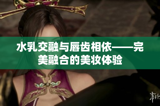 水乳交融與唇齒相依——完美融合的美妝體驗(yàn)