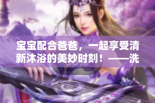 寶寶配合爸爸，一起享受清新沐浴的美妙時(shí)刻！——洗頭全過程徹底揭秘